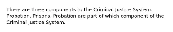 There are three components to the Criminal Justice System. Probation, Prisons, Probation are part of which component of the Criminal Justice System.