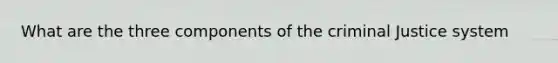 What are the three components of the criminal Justice system