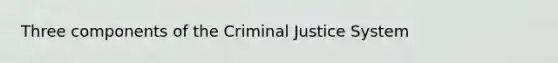 Three components of the Criminal Justice System