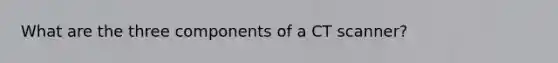 What are the three components of a CT scanner?