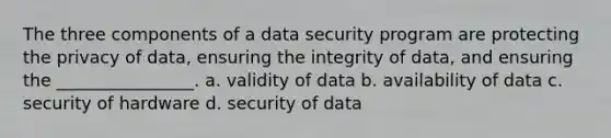 The three components of a data security program are protecting the privacy of data, ensuring the integrity of data, and ensuring the ________________. a. validity of data b. availability of data c. security of hardware d. security of data