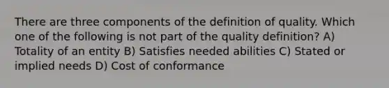 There are three components of the definition of quality. Which one of the following is not part of the quality definition? A) Totality of an entity B) Satisfies needed abilities C) Stated or implied needs D) Cost of conformance