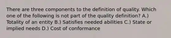 There are three components to the definition of quality. Which one of the following is not part of the quality definition? A.) Totality of an entity B.) Satisfies needed abilities C.) State or implied needs D.) Cost of conformance