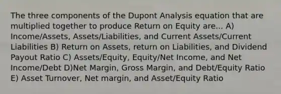 The three components of the Dupont Analysis equation that are multiplied together to produce Return on Equity are... A) Income/Assets, Assets/Liabilities, and Current Assets/Current Liabilities B) Return on Assets, return on Liabilities, and Dividend Payout Ratio C) Assets/Equity, Equity/Net Income, and Net Income/Debt D)Net Margin, Gross Margin, and Debt/Equity Ratio E) Asset Turnover, Net margin, and Asset/Equity Ratio