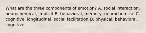 What are the three components of emotion? A. social interaction, neurochemical, implicit B. behavioral, memory, neurochemical C. cognitive, longitudinal, social facilitation D. physical, behavioral, cognitive