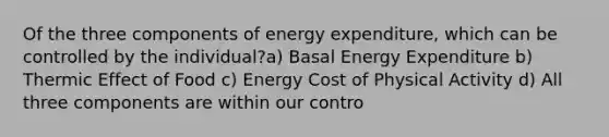 Of the three components of energy expenditure, which can be controlled by the individual?a) Basal Energy Expenditure b) Thermic Effect of Food c) Energy Cost of Physical Activity d) All three components are within our contro