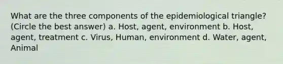 What are the three components of the epidemiological triangle? (Circle the best answer) a. Host, agent, environment b. Host, agent, treatment c. Virus, Human, environment d. Water, agent, Animal