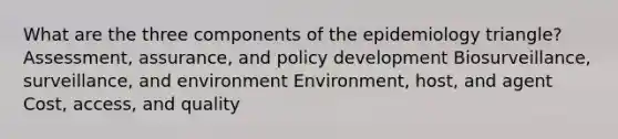 What are the three components of the epidemiology triangle? Assessment, assurance, and policy development Biosurveillance, surveillance, and environment Environment, host, and agent Cost, access, and quality