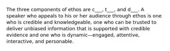 The three components of ethos are c___, t___, and d___. A speaker who appeals to his or her audience through ethos is one who is credible and knowledgeable, one who can be trusted to deliver unbiased information that is supported with credible evidence and one who is dynamic—engaged, attentive, interactive, and personable.