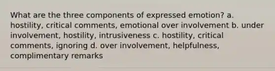 What are the three components of expressed emotion? a. hostility, critical comments, emotional over involvement b. under involvement, hostility, intrusiveness c. hostility, critical comments, ignoring d. over involvement, helpfulness, complimentary remarks