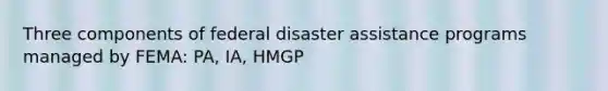 Three components of federal disaster assistance programs managed by FEMA: PA, IA, HMGP