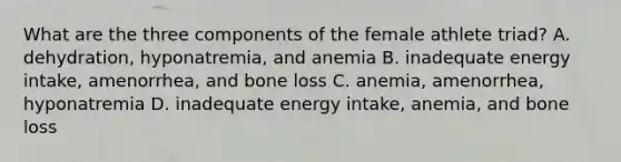 What are the three components of the female athlete triad? A. dehydration, hyponatremia, and anemia B. inadequate energy intake, amenorrhea, and bone loss C. anemia, amenorrhea, hyponatremia D. inadequate energy intake, anemia, and bone loss