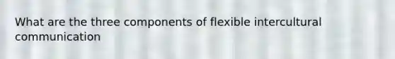 What are the three components of flexible intercultural communication