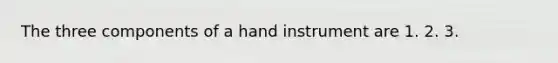 The three components of a hand instrument are 1. 2. 3.