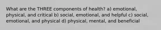 What are the THREE components of health? a) emotional, physical, and critical b) social, emotional, and helpful c) social, emotional, and physical d) physical, mental, and beneficial