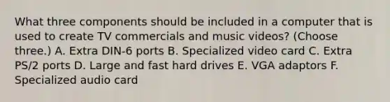 What three components should be included in a computer that is used to create TV commercials and music videos? (Choose three.) A. Extra DIN-6 ports B. Specialized video card C. Extra PS/2 ports D. Large and fast hard drives E. VGA adaptors F. Specialized audio card