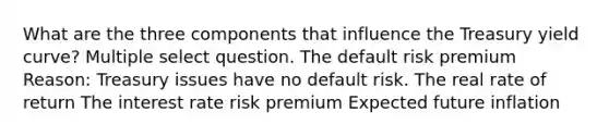 What are the three components that influence the Treasury yield curve? Multiple select question. The default risk premium Reason: Treasury issues have no default risk. The real rate of return The interest rate risk premium Expected future inflation