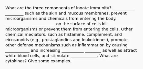 What are the three components of innate immunity? ___________ _________ such as the skin and mucous membranes, prevent microorganisms and chemicals from entering the body. ____________ ____________ on the surface of cells kill microorganisms or prevent them from entering the cells. Other chemical mediators, such as histamine, complement, and eicosanoids (e.g., prostaglandins and leukotrienes), promote other defense mechanisms such as inflammation by causing ____________ and increasing ___________ ________ as well as attract white blood cells, and stimulate _____________. What are cytokines? Give some examples.