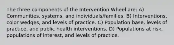 The three components of the Intervention Wheel are: A) Communities, systems, and individuals/families. B) Interventions, color wedges, and levels of practice. C) Population base, levels of practice, and public health interventions. D) Populations at risk, populations of interest, and levels of practice.