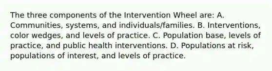 The three components of the Intervention Wheel are: A. Communities, systems, and individuals/families. B. Interventions, color wedges, and levels of practice. C. Population base, levels of practice, and public health interventions. D. Populations at risk, populations of interest, and levels of practice.