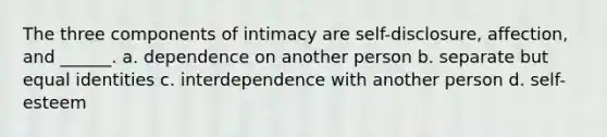 The three components of intimacy are self-disclosure, affection, and ______. a. dependence on another person b. separate but equal identities c. interdependence with another person d. self-esteem