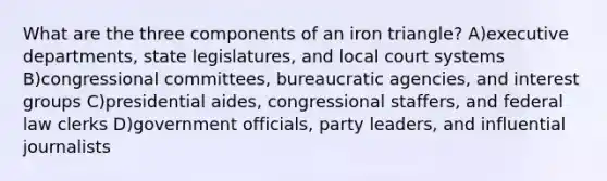 What are the three components of an iron triangle? A)executive departments, state legislatures, and local court systems B)congressional committees, bureaucratic agencies, and interest groups C)presidential aides, congressional staffers, and federal law clerks D)government officials, party leaders, and influential journalists