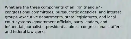 What are the three components of an iron triangle? -congressional committees, bureaucratic agencies, and interest groups -executive departments, state legislatures, and local court systems -government officials, party leaders, and influential journalists -presidential aides, congressional staffers, and federal law clerks