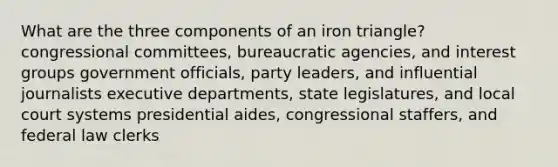 What are the three components of an iron triangle? congressional committees, bureaucratic agencies, and interest groups government officials, party leaders, and influential journalists executive departments, state legislatures, and local court systems presidential aides, congressional staffers, and federal law clerks