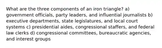 What are the three components of an iron triangle? a) government officials, party leaders, and influential journalists b) executive departments, state legislatures, and local court systems c) presidential aides, congressional staffers, and federal law clerks d) congressional committees, bureaucratic agencies, and interest groups