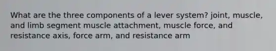 What are the three components of a lever system? joint, muscle, and limb segment muscle attachment, muscle force, and resistance axis, force arm, and resistance arm