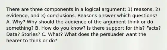 There are three components in a logical argument: 1) reasons, 2) evidence, and 3) conclusions. Reasons answer which questions? A. Why? Why should the audience of the argument think or do something? B. How do you know? Is there support for this? Facts? Data? Stories? C. What? What does the persuader want the hearer to think or do?