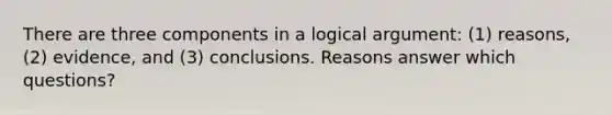 There are three components in a logical argument: (1) reasons, (2) evidence, and (3) conclusions. Reasons answer which questions?