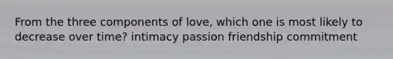 From the three components of love, which one is most likely to decrease over time? intimacy passion friendship commitment