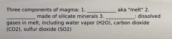 Three components of magma: 1. ____________ aka "melt" 2. ____________ made of silicate minerals 3. ____________: dissolved gases in melt, including water vapor (H2O), carbon dioxide (CO2), sulfur dioxide (SO2)