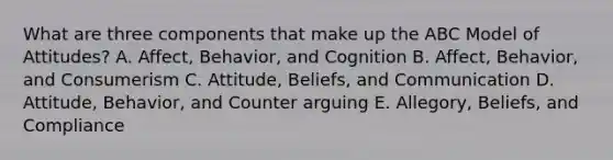 What are three components that make up the ABC Model of​ Attitudes? A. Affect, Behavior, and Cognition B. ​Affect, Behavior, and Consumerism C. Attitude, Beliefs, and Communication D. Attitude, Behavior, and Counter arguing E. Allegory, Beliefs, and Compliance