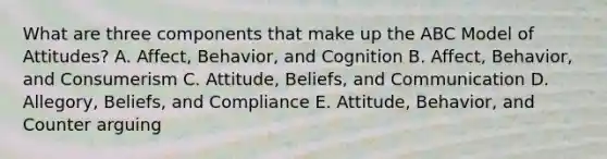 What are three components that make up the ABC Model of​ Attitudes? A. Affect, Behavior, and Cognition B. ​Affect, Behavior, and Consumerism C. Attitude, Beliefs, and Communication D. Allegory, Beliefs, and Compliance E. Attitude, Behavior, and Counter arguing