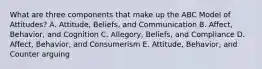 What are three components that make up the ABC Model of​ Attitudes? A. Attitude, Beliefs, and Communication B. Affect, Behavior, and Cognition C. Allegory, Beliefs, and Compliance D. Affect, Behavior, and Consumerism E. Attitude, Behavior, and Counter arguing