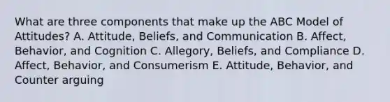 What are three components that make up the ABC Model of​ Attitudes? A. Attitude, Beliefs, and Communication B. Affect, Behavior, and Cognition C. Allegory, Beliefs, and Compliance D. Affect, Behavior, and Consumerism E. Attitude, Behavior, and Counter arguing