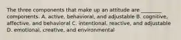 The three components that make up an attitude are ________ components. A. active, behavioral, and adjustable B. cognitive, affective, and behavioral C. intentional, reactive, and adjustable D. emotional, creative, and environmental