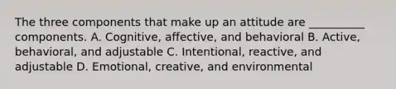 The three components that make up an attitude are __________ components. A. Cognitive, affective, and behavioral B. Active, behavioral, and adjustable C. Intentional, reactive, and adjustable D. Emotional, creative, and environmental