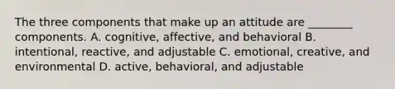 The three components that make up an attitude are​ ________ components. A. ​cognitive, affective, and behavioral B. ​intentional, reactive, and adjustable C. ​emotional, creative, and environmental D. ​active, behavioral, and adjustable