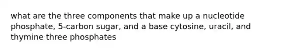 what are the three components that make up a nucleotide phosphate, 5-carbon sugar, and a base cytosine, uracil, and thymine three phosphates