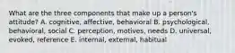 What are the three components that make up a person's attitude? A. cognitive, affective, behavioral B. psychological, behavioral, social C. perception, motives, needs D. universal, evoked, reference E. internal, external, habitual