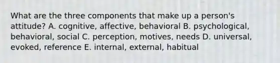 What are the three components that make up a person's attitude? A. cognitive, affective, behavioral B. psychological, behavioral, social C. perception, motives, needs D. universal, evoked, reference E. internal, external, habitual