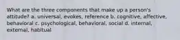 What are the three components that make up a person's attitude? a. universal, evokes, reference b. cognitive, affective, behavioral c. psychological, behavioral, social d. internal, external, habitual