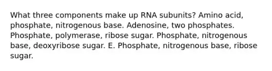 What three components make up RNA subunits? Amino acid, phosphate, nitrogenous base. Adenosine, two phosphates. Phosphate, polymerase, ribose sugar. Phosphate, nitrogenous base, deoxyribose sugar. E. Phosphate, nitrogenous base, ribose sugar.