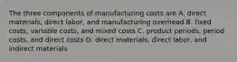 The three components of manufacturing costs are A. direct materials, direct labor, and manufacturing overhead B. fixed costs, variable costs, and mixed costs C. product periods, period costs, and direct costs D. direct materials, direct labor, and indirect materials