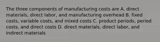 The three components of manufacturing costs are A. direct materials, direct labor, and manufacturing overhead B. fixed costs, variable costs, and mixed costs C. product periods, period costs, and direct costs D. direct materials, direct labor, and indirect materials