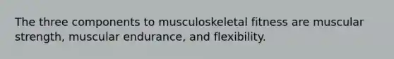 The three components to musculoskeletal fitness are muscular strength, muscular endurance, and flexibility.