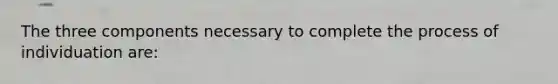 The three components necessary to complete the process of individuation are: